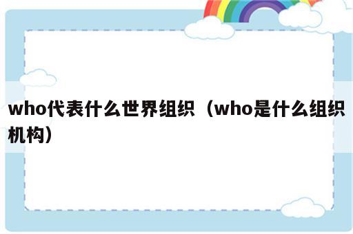 who代表什么世界组织（who是什么组织机构）