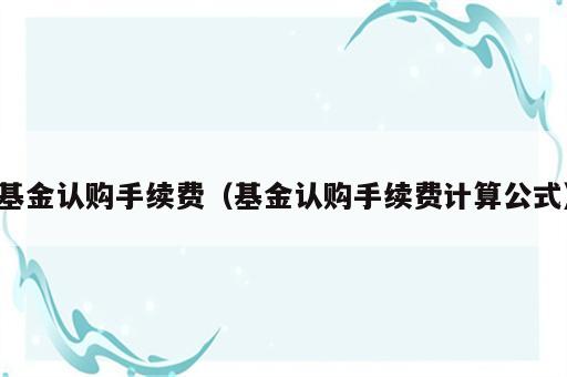 基金认购手续费（基金认购手续费计算公式）