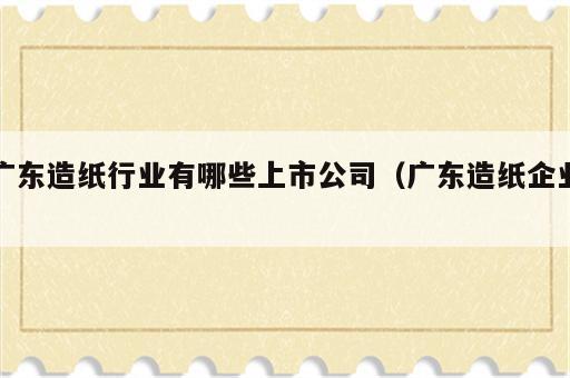 广东造纸行业有哪些上市公司（广东造纸企业）