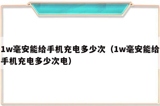 1w毫安能给手机充电多少次（1w毫安能给手机充电多少次电）