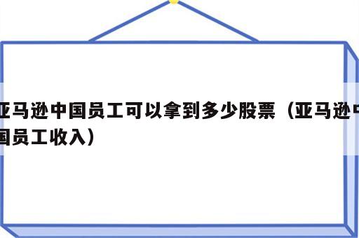 亚马逊中国员工可以拿到多少股票（亚马逊中国员工收入）