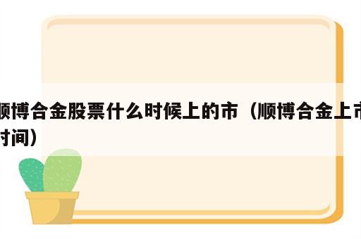 顺博合金股票什么时候上的市（顺博合金上市时间）