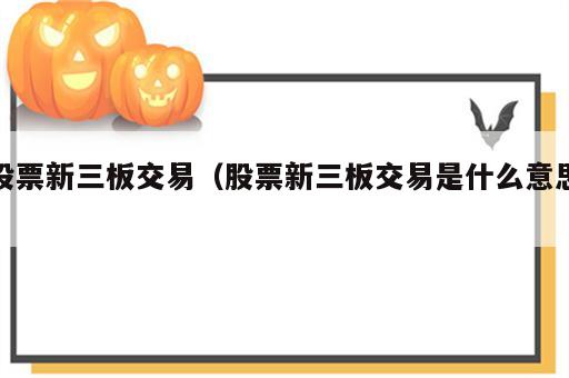 股票新三板交易（股票新三板交易是什么意思）