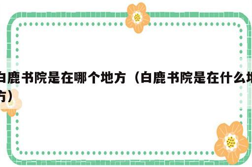 白鹿书院是在哪个地方（白鹿书院是在什么地方）