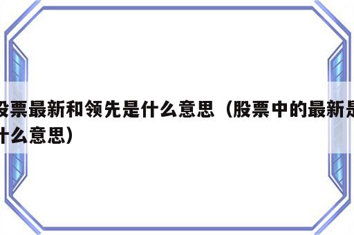 股票最新和领先是什么意思（股票中的最新是什么意思）