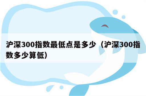 沪深300指数最低点是多少（沪深300指数多少算低）