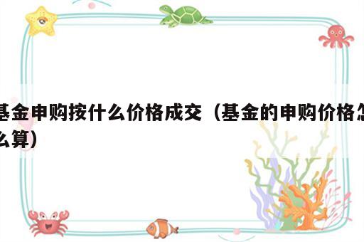 基金申购按什么价格成交（基金的申购价格怎么算）