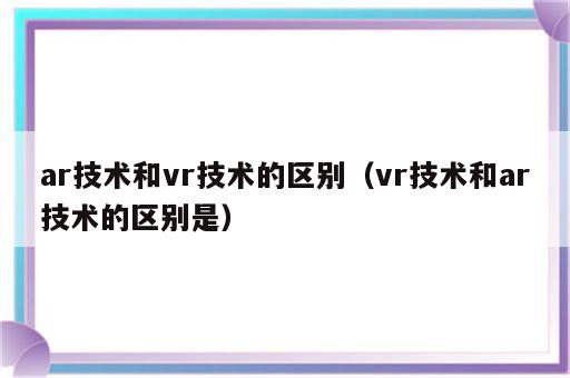 ar技术和vr技术的区别（vr技术和ar技术的区别是）