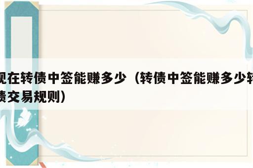 现在转债中签能赚多少（转债中签能赚多少转债交易规则）