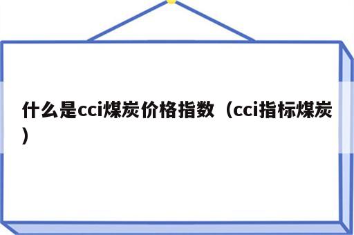 什么是cci煤炭价格指数（cci指标煤炭）