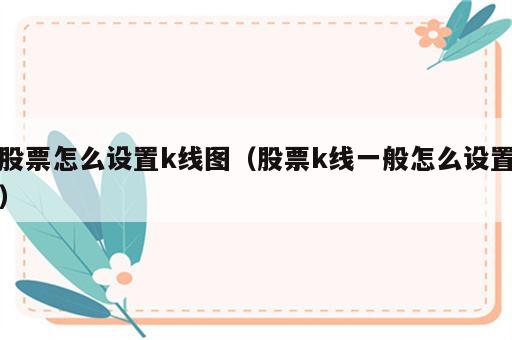 股票怎么设置k线图（股票k线一般怎么设置）