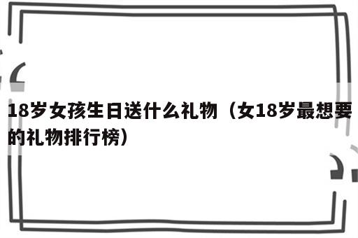18岁女孩生日送什么礼物（女18岁最想要的礼物排行榜）