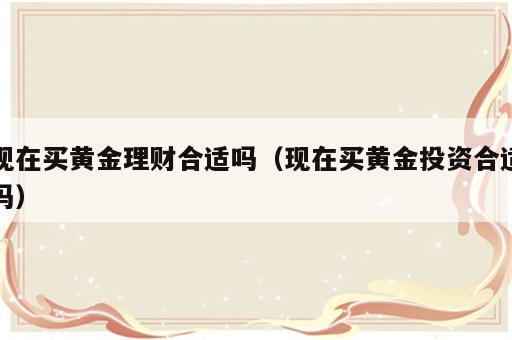 现在买黄金理财合适吗（现在买黄金投资合适吗）