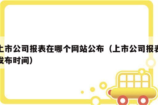 上市公司报表在哪个网站公布（上市公司报表发布时间）