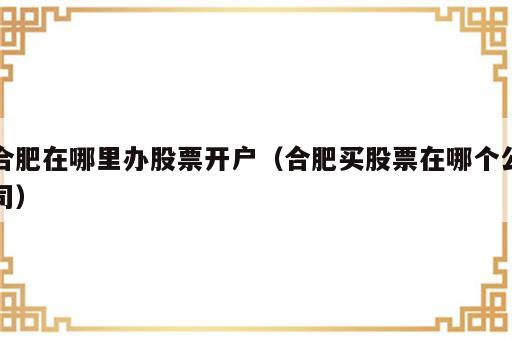 合肥在哪里办股票开户（合肥买股票在哪个公司）