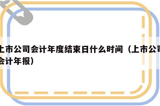 上市公司会计年度结束日什么时间（上市公司会计年报）