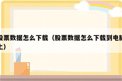 股票数据怎么下载（股票数据怎么下载到电脑上）