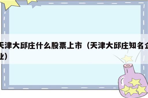 天津大邱庄什么股票上市（天津大邱庄知名企业）