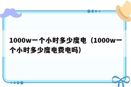 1000w一个小时多少度电（1000w一个小时多少度电费电吗）