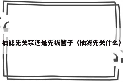 抽滤先关泵还是先拔管子（抽滤先关什么）
