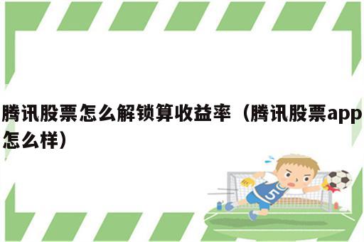 腾讯股票怎么解锁算收益率（腾讯股票app怎么样）