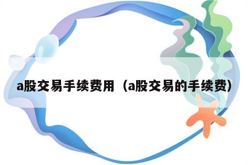 a股交易手续费用（a股交易的手续费）