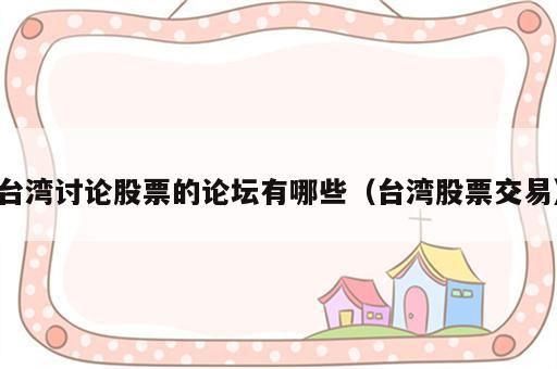 台湾讨论股票的论坛有哪些（台湾股票交易）