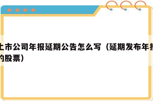上市公司年报延期公告怎么写（延期发布年报的股票）