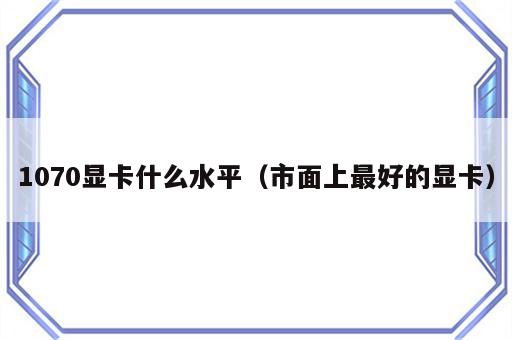 1070显卡什么水平（市面上最好的显卡）