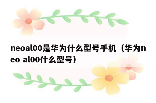 neoal00是华为什么型号手机（华为neo al00什么型号）