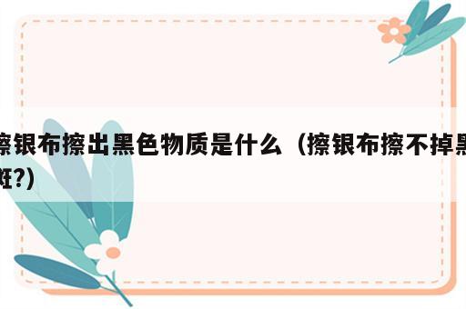擦银布擦出黑色物质是什么（擦银布擦不掉黑斑?）