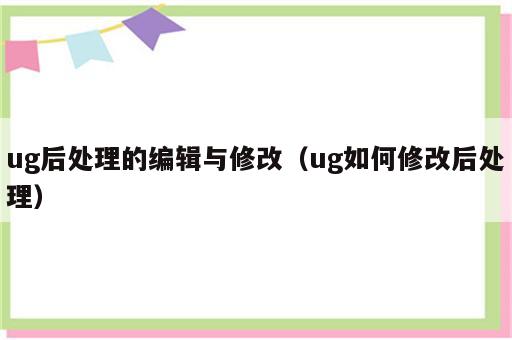 ug后处理的编辑与修改（ug如何修改后处理）
