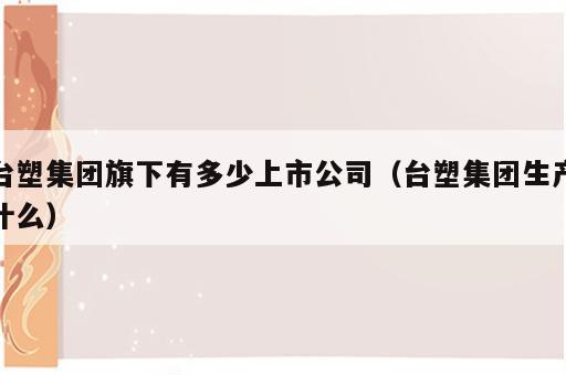 台塑集团旗下有多少上市公司（台塑集团生产什么）