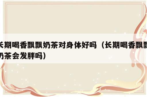 长期喝香飘飘奶茶对身体好吗（长期喝香飘飘奶茶会发胖吗）