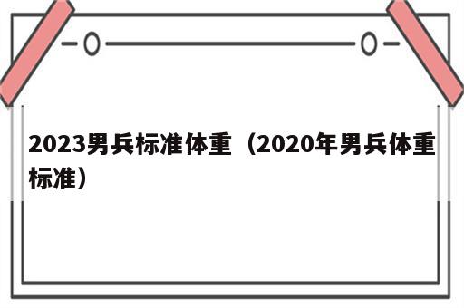 2023男兵标准体重（2020年男兵体重标准）