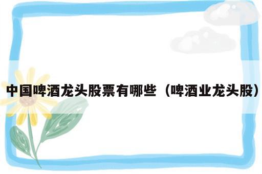 中国啤酒龙头股票有哪些（啤酒业龙头股）