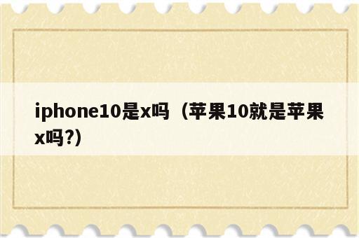 iphone10是x吗（苹果10就是苹果x吗?）