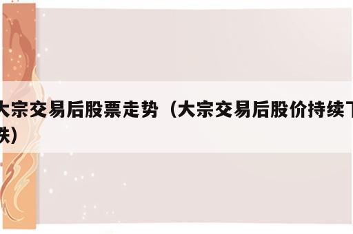 大宗交易后股票走势（大宗交易后股价持续下跌）