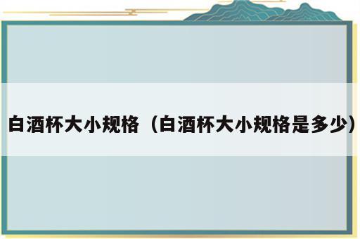 白酒杯大小规格（白酒杯大小规格是多少）