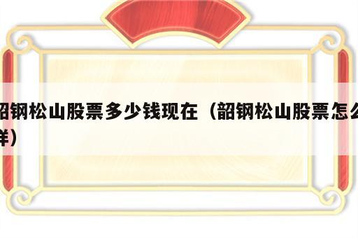 韶钢松山股票多少钱现在（韶钢松山股票怎么样）