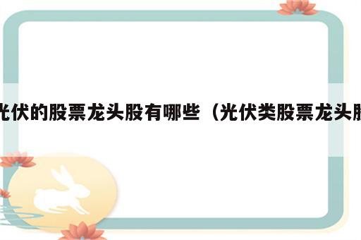 光伏的股票龙头股有哪些（光伏类股票龙头股）