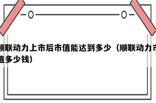 顺联动力上市后市值能达到多少（顺联动力市值多少钱）