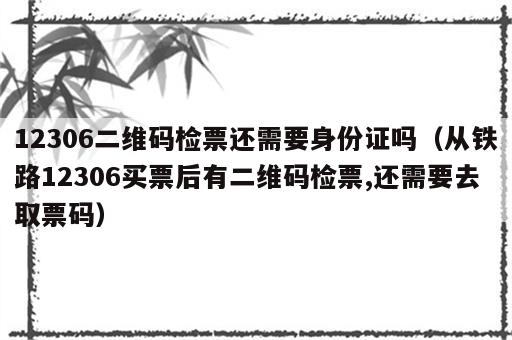 12306二维码检票还需要身份证吗（从铁路12306买票后有二维码检票,还需要去取票码）