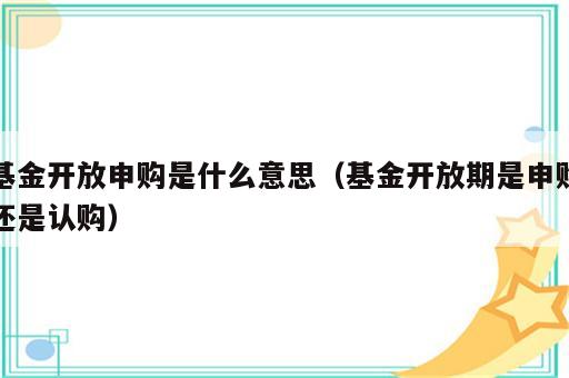 基金开放申购是什么意思（基金开放期是申购还是认购）