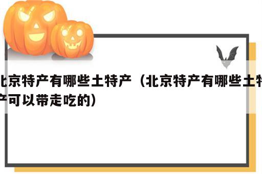 北京特产有哪些土特产（北京特产有哪些土特产可以带走吃的）