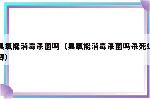 臭氧能消毒杀菌吗（臭氧能消毒杀菌吗杀死蟑螂）