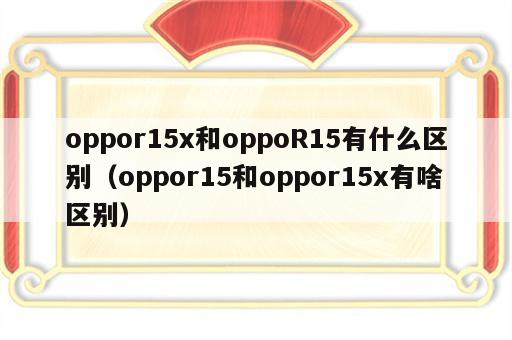 oppor15x和oppoR15有什么区别（oppor15和oppor15x有啥区别）