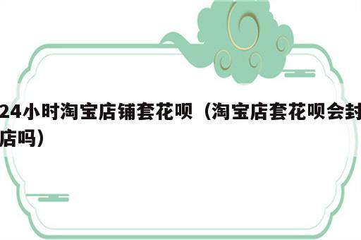 24小时淘宝店铺套花呗（淘宝店套花呗会封店吗）