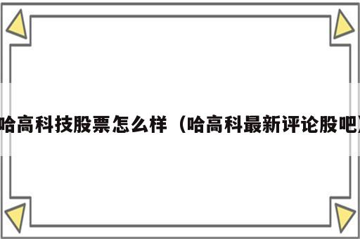 哈高科技股票怎么样（哈高科最新评论股吧）