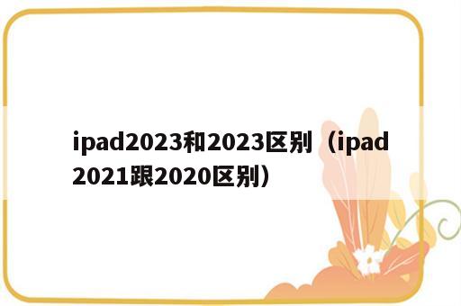 ipad2023和2023区别（ipad2021跟2020区别）